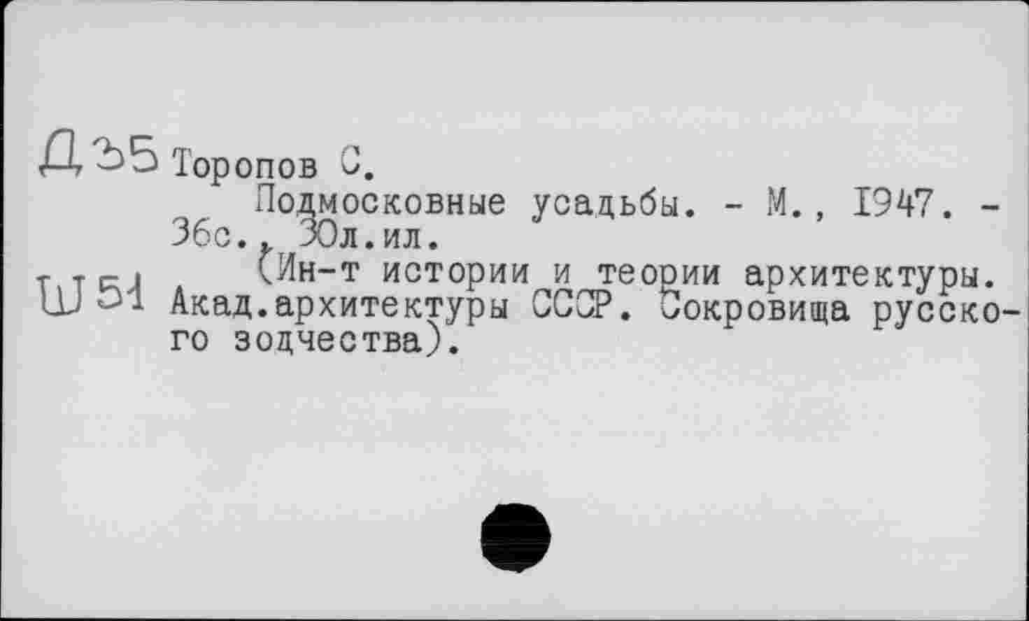 ﻿Торопов С.
Подмосковные усадьбы. - М., 1947. -36с.. ЗОл.ил.
T.TRJ (Ин-т истории и теории архитектуры.
ш 31 Акад.архитектуры ССОР. Сокровища русского зодчества).